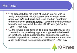 Historia
 “The biggest hit for me while at SAIL in late '69 was to
really understand LISP. Of course, every student knew
about car, cdr, and cons, but … no one had penetrated
the mysteries of eval and apply. I could hardly believe how
beautiful and wonderful the idea of LISP was [McCarthy
1960]” – Alan Kay
 “… there were deep flaws in its logical foundations. By this,
I mean that the pure language was supposed to be based
on functions, but its most important components--such as
lambda expressions, quotes, and conds--were not functions
at all, and instead were called special forms” – Alan Kay
 