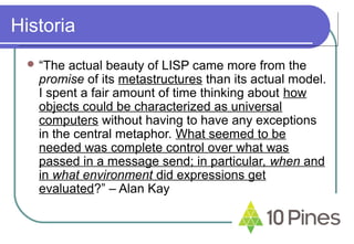 Historia
 “The actual beauty of LISP came more from the
promise of its metastructures than its actual model.
I spent a fair amount of time thinking about how
objects could be characterized as universal
computers without having to have any exceptions
in the central metaphor. What seemed to be
needed was complete control over what was
passed in a message send; in particular, when and
in what environment did expressions get
evaluated?” – Alan Kay
 