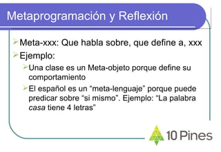 Metaprogramación y Reflexión
Meta-xxx: Que habla sobre, que define a, xxx
Ejemplo:
Una clase es un Meta-objeto porque define su
comportamiento
El español es un “meta-lenguaje” porque puede
predicar sobre “si mismo”. Ejemplo: “La palabra
casa tiene 4 letras”
 