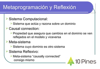 Metaprogramación y Reflexión
Sistema Computacional:
Sistema que actúa y razona sobre un dominio
Causal connection:
Propiedad que asegura que cambios en el dominio se ven
reflejados en el modelo y viceversa
Meta-sistema
Sistema cuyo dominio es otro sistema
Sistema Reflexivo:
Meta-sistema “causally connected”
consigo mismo
 