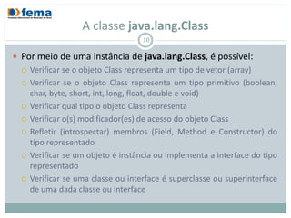 A classe java.lang.Class
                                     10

 Por meio de uma instância de java.lang.Class, é possível:
     Verificar se o objeto Class representa um tipo de vetor (array)
     Verificar se o objeto Class representa um tipo primitivo (boolean,
      char, byte, short, int, long, float, double e void)
     Verificar qual tipo o objeto Class representa
     Verificar o(s) modificador(es) de acesso do objeto Class
     Refletir (introspectar) membros (Field, Method e Constructor) do
      tipo representado
     Verificar se um objeto é instância ou implementa a interface do tipo
      representado
     Verificar se uma classe ou interface é superclasse ou superinterface
      de uma dada classe ou interface
 