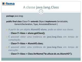 A classe java.lang.Class
                                    11

package java.lang;

public final class Class<T> extends Object implements Serializable,
          GenericDeclaration, Type, AnnotatedElement {

   A partir de um objeto AlunoVO aluno, pode-se obter sua classe:
     Class<?> klass = aluno.getClass();
   É possível obter uma instância de java.lang.Class em tempo de
    compilação:
     Class<?> klass = AlunoVO.class;
   É possível obter uma instância de java.lang.Class em tempo de
    execução:
     Class<?> klass = Class.forName(“br.ufscar.dc.vo.AlunoVO”);
 