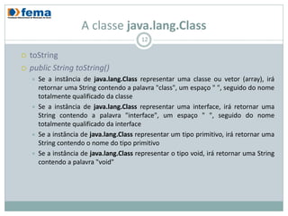 A classe java.lang.Class
                                           12

   toString
   public String toString()
       Se a instância de java.lang.Class representar uma classe ou vetor (array), irá
        retornar uma String contendo a palavra "class", um espaço " ", seguido do nome
        totalmente qualificado da classe
       Se a instância de java.lang.Class representar uma interface, irá retornar uma
        String contendo a palavra "interface", um espaço " ", seguido do nome
        totalmente qualificado da interface
       Se a instância de java.lang.Class representar um tipo primitivo, irá retornar uma
        String contendo o nome do tipo primitivo
       Se a instância de java.lang.Class representar o tipo void, irá retornar uma String
        contendo a palavra "void"
 