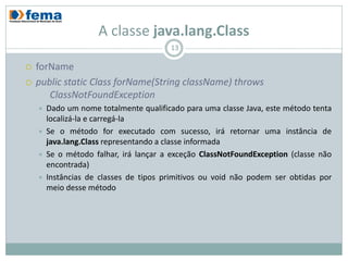 A classe java.lang.Class
                                        13

   forName
   public static Class forName(String className) throws
       ClassNotFoundException
       Dado um nome totalmente qualificado para uma classe Java, este método tenta
        localizá-la e carregá-la
       Se o método for executado com sucesso, irá retornar uma instância de
        java.lang.Class representando a classe informada
       Se o método falhar, irá lançar a exceção ClassNotFoundException (classe não
        encontrada)
       Instâncias de classes de tipos primitivos ou void não podem ser obtidas por
        meio desse método
 