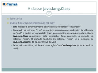 A classe java.lang.Class
                                          15

   isInstance
   public boolean isInstance(Object obj)
       Este método é dinamicamente equivalente ao operador "instanceof"
       O método irá retornar "true" se o objeto passado como parâmetro for diferente
        de "null" e puder ser convertido (cast) para um tipo de referência da instância
        java.lang.Class responsável pela invocação. Caso contrário, o método irá
        retornar "false". O método também irá retornar "false" se a instância de
        java.lang.Class for do tipo primitivo ou void
       Se o método falhar, irá lançar a exceção ClassCastException (erro ao realizar
        cast)
 