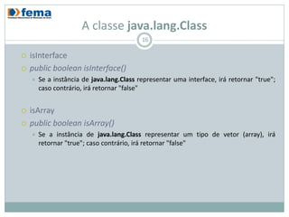 A classe java.lang.Class
                                           16

   isInterface
   public boolean isInterface()
       Se a instância de java.lang.Class representar uma interface, irá retornar "true";
        caso contrário, irá retornar "false"


   isArray
   public boolean isArray()
       Se a instância de java.lang.Class representar um tipo de vetor (array), irá
        retornar "true"; caso contrário, irá retornar "false"
 
