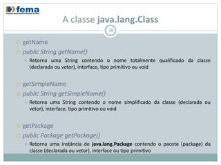 A classe java.lang.Class
                                       18

   getName
   public String getName()
       Retorna uma String contendo o nome totalmente qualificado da classe
        (declarada ou vetor), interface, tipo primitivo ou void


   getSimpleName
   public String getSimpleName()
       Retorna uma String contendo o nome simplificado da classe (declarada ou
        vetor), interface, tipo primitivo ou void


   getPackage
   public Package getPackage()
       Retorna uma instância de java.lang.Package contendo o pacote (package) da
        classe (declarada ou vetor), interface ou tipo primitivo
 