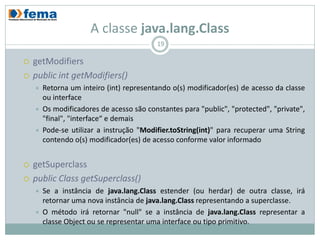 A classe java.lang.Class
                                          19

   getModifiers
   public int getModifiers()
       Retorna um inteiro (int) representando o(s) modificador(es) de acesso da classe
        ou interface
       Os modificadores de acesso são constantes para "public", "protected", "private",
        "final", "interface“ e demais
       Pode-se utilizar a instrução "Modifier.toString(int)" para recuperar uma String
        contendo o(s) modificador(es) de acesso conforme valor informado


   getSuperclass
   public Class getSuperclass()
       Se a instância de java.lang.Class estender (ou herdar) de outra classe, irá
        retornar uma nova instância de java.lang.Class representando a superclasse.
       O método irá retornar "null" se a instância de java.lang.Class representar a
        classe Object ou se representar uma interface ou tipo primitivo.
 