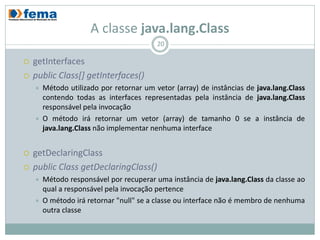 A classe java.lang.Class
                                          20

   getInterfaces
   public Class[] getInterfaces()
       Método utilizado por retornar um vetor (array) de instâncias de java.lang.Class
        contendo todas as interfaces representadas pela instância de java.lang.Class
        responsável pela invocação
       O método irá retornar um vetor (array) de tamanho 0 se a instância de
        java.lang.Class não implementar nenhuma interface


   getDeclaringClass
   public Class getDeclaringClass()
       Método responsável por recuperar uma instância de java.lang.Class da classe ao
        qual a responsável pela invocação pertence
       O método irá retornar "null" se a classe ou interface não é membro de nenhuma
        outra classe
 