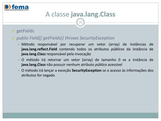 A classe java.lang.Class
                                          21

   getFields
   public Field[] getFields() throws SecurityException
       Método responsável por recuperar um vetor (array) de instâncias de
        java.lang.reflect.Field contendo todos os atributos públicos da instância de
        java.lang.Class responsável pela invocação
       O método irá retornar um vetor (array) de tamanho 0 se a instância de
        java.lang.Class não possuir nenhum atributo público acessível
       O método irá lançar a exceção SecurityException se o acesso às informações dos
        atributos for negado
 