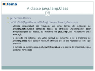 A classe java.lang.Class
                                          22

   getDeclaredFields
   public Field[] getDeclaredFields() throws SecurityException
       Método responsável por recuperar um vetor (array) de instâncias de
        java.lang.reflect.Field contendo todos os atributos, independente do(s)
        modificador(es) de acesso, da instância de java.lang.Class responsável pela
        invocação
       O método irá retornar um vetor (array) de tamanho 0 se a instância de
        java.lang.Class não possuir nenhum atributo ou se ela representar um tipo
        primitivo
       O método irá lançar a exceção SecurityException se o acesso às informações dos
        atributos for negado
 