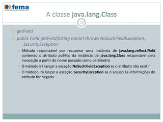 A classe java.lang.Class
                                         23

   getField
   public Field getField(String name) throws NoSuchFieldException,
       SecurityException
       Método responsável por recuperar uma instância de java.lang.reflect.Field
        contendo o atributo público da instância de java.lang.Class responsável pela
        invocação a partir do nome passado como parâmetro
       O método irá lançar a exceção NoSuchFieldException se o atributo não existir
       O método irá lançar a exceção SecurityException se o acesso às informações do
        atributo for negado
 