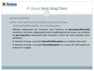 A classe java.lang.Class
                                          24

   getDeclaredField
   public Field getDeclaredField(String name) throws
       NoSuchFieldException, SecurityException
       Método responsável por recuperar uma instância de java.lang.reflect.Field
        contendo o atributo, independente do(s) modificador(es) de acesso, da instância
        de java.lang.Class responsável pela invocação a partir do nome passado como
        parâmetro
       O método irá lançar a exceção NoSuchFieldException se o atributo não existir
       O método irá lançar a exceção SecurityException se o acesso às informações do
        atributo for negado
 
