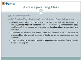A classe java.lang.Class
                                          26

   getDeclaredMethods
   public Method[] getDeclaredMethods() throws SecurityException
       Método responsável por recuperar um vetor (array) de instâncias de
        java.lang.reflect.Method contendo todos os métodos, independente do(s)
        modificador(es) de acesso, da instância de java.lang.Class responsável pela
        invocação
       O método irá retornar um vetor (array) de tamanho 0 se a instância de
        java.lang.Class não possuir nenhum método ou se ela representar um tipo
        primitivo
       O método irá lançar a exceção SecurityException se o acesso às informações dos
        métodos for negado
 