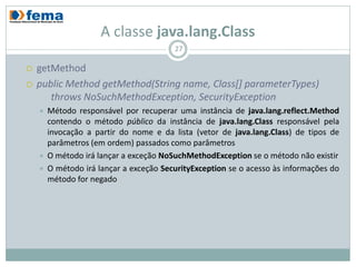 A classe java.lang.Class
                                         27

   getMethod
   public Method getMethod(String name, Class[] parameterTypes)
       throws NoSuchMethodException, SecurityException
       Método responsável por recuperar uma instância de java.lang.reflect.Method
        contendo o método público da instância de java.lang.Class responsável pela
        invocação a partir do nome e da lista (vetor de java.lang.Class) de tipos de
        parâmetros (em ordem) passados como parâmetros
       O método irá lançar a exceção NoSuchMethodException se o método não existir
       O método irá lançar a exceção SecurityException se o acesso às informações do
        método for negado
 