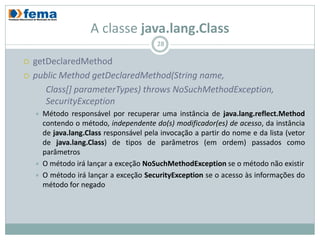 A classe java.lang.Class
                                          28

   getDeclaredMethod
   public Method getDeclaredMethod(String name,
       Class[] parameterTypes) throws NoSuchMethodException,
       SecurityException
       Método responsável por recuperar uma instância de java.lang.reflect.Method
        contendo o método, independente do(s) modificador(es) de acesso, da instância
        de java.lang.Class responsável pela invocação a partir do nome e da lista (vetor
        de java.lang.Class) de tipos de parâmetros (em ordem) passados como
        parâmetros
       O método irá lançar a exceção NoSuchMethodException se o método não existir
       O método irá lançar a exceção SecurityException se o acesso às informações do
        método for negado
 