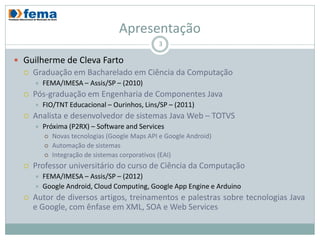 Apresentação
                                                3

 Guilherme de Cleva Farto
     Graduação em Bacharelado em Ciência da Computação
         FEMA/IMESA – Assis/SP – (2010)
     Pós-graduação em Engenharia de Componentes Java
         FIO/TNT Educacional – Ourinhos, Lins/SP – (2011)
     Analista e desenvolvedor de sistemas Java Web – TOTVS
         Próxima (P2RX) – Software and Services
             Novas tecnologias (Google Maps API e Google Android)
             Automação de sistemas
             Integração de sistemas corporativos (EAI)
     Professor universitário do curso de Ciência da Computação
         FEMA/IMESA – Assis/SP – (2012)
         Google Android, Cloud Computing, Google App Engine e Arduino
     Autor de diversos artigos, treinamentos e palestras sobre tecnologias Java
      e Google, com ênfase em XML, SOA e Web Services
 