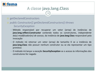 A classe java.lang.Class
                                           30

   getDeclaredConstructors
   public Constructor[] getDeclaredConstructors() throws
       SecurityException
       Método responsável por recuperar um vetor (array) de instâncias de
        java.lang.reflect.Constructor contendo todos os construtores, independente
        do(s) modificador(es) de acesso, da instância de java.lang.Class responsável pela
        invocação
       O método irá retornar um vetor (array) de tamanho 0 se a instância de
        java.lang.Class não possuir nenhum construtor ou se ela representar um tipo
        primitivo
       O método irá lançar a exceção SecurityException se o acesso às informações dos
        construtores for negado
 