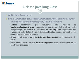 A classe java.lang.Class
                                           32

   getDeclaredConstructor
   public Constructor getDeclaredConstructor(Class[] parameterTypes)
       throws NoSuchMethodException, SecurityException
       Método        responsável       por      recuperar      uma       instância     de
        java.lang.reflect.Constructor contendo o construtor, independente do(s)
        modificador(es) de acesso, da instância de java.lang.Class responsável pela
        invocação a partir da lista (vetor de java.lang.Class) de tipos de parâmetros (em
        ordem) passada como parâmetro
       O método irá lançar a exceção NoSuchMethodException se o construtor não
        existir
       O método irá lançar a exceção SecurityException se o acesso às informações do
        construtor for negado
 