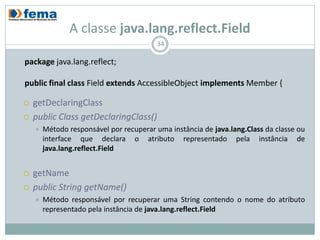 A classe java.lang.reflect.Field
                                          34

package java.lang.reflect;

public final class Field extends AccessibleObject implements Member {

   getDeclaringClass
   public Class getDeclaringClass()
       Método responsável por recuperar uma instância de java.lang.Class da classe ou
        interface que declara o atributo representado pela instância de
        java.lang.reflect.Field


   getName
   public String getName()
       Método responsável por recuperar uma String contendo o nome do atributo
        representado pela instância de java.lang.reflect.Field
 