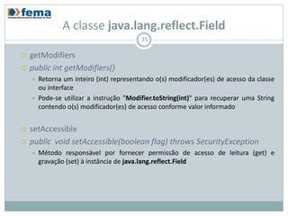 A classe java.lang.reflect.Field
                                          35

   getModifiers
   public int getModifiers()
       Retorna um inteiro (int) representando o(s) modificador(es) de acesso da classe
        ou interface
       Pode-se utilizar a instrução "Modifier.toString(int)" para recuperar uma String
        contendo o(s) modificador(es) de acesso conforme valor informado


   setAccessible
   public void setAccessible(boolean flag) throws SecurityException
       Método responsável por fornecer permissão de acesso de leitura (get) e
        gravação (set) à instância de java.lang.reflect.Field
 