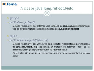 A classe java.lang.reflect.Field
                                          36

   getType
   public Class getType()
       Método responsável por retornar uma instância de java.lang.Class indicando o
        tipo do atributo representado pela instância de java.lang.reflect.Field


   equals
   public boolean equals(Object obj)
       Método responsável por verificar se dois atributos representados por instâncias
        de java.lang.reflect.Field são iguais. O método irá retornar "true" se as
        instâncias forem iguais; caso contrário, irá retornar "false"
       Os atributos são iguais se eles possuirem a mesma classe declarante e o mesmo
        nome
 