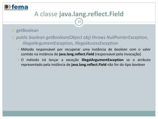 A classe java.lang.reflect.Field
                                          38

   getBoolean
   public boolean getBoolean(Object obj) throws NullPointerException,
       IllegalArgumentException, IllegalAccessException
       Método responsável por recuperar uma instância de boolean com o valor
        contido na instância de java.lang.reflect.Field (responsável pela invocação)
       O método irá lançar a exceção IllegalArgumentException se o atributo
        representado pela instância de java.lang.reflect.Field não for do tipo boolean
 