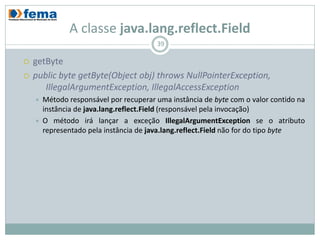 A classe java.lang.reflect.Field
                                         39

   getByte
   public byte getByte(Object obj) throws NullPointerException,
       IllegalArgumentException, IllegalAccessException
       Método responsável por recuperar uma instância de byte com o valor contido na
        instância de java.lang.reflect.Field (responsável pela invocação)
       O método irá lançar a exceção IllegalArgumentException se o atributo
        representado pela instância de java.lang.reflect.Field não for do tipo byte
 