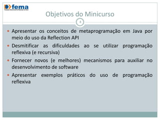 Objetivos do Minicurso
                            4

 Apresentar os conceitos de metaprogramação em Java por
  meio do uso da Reflection API
 Desmitificar as dificuldades ao se utilizar programação
  reflexiva (e recursiva)
 Fornecer novos (e melhores) mecanismos para auxiliar no
  desenvolvimento de software
 Apresentar exemplos práticos do uso de programação
  reflexiva
 