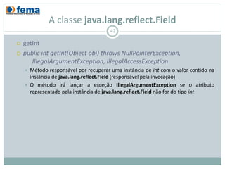 A classe java.lang.reflect.Field
                                         42

   getInt
   public int getInt(Object obj) throws NullPointerException,
       IllegalArgumentException, IllegalAccessException
       Método responsável por recuperar uma instância de int com o valor contido na
        instância de java.lang.reflect.Field (responsável pela invocação)
       O método irá lançar a exceção IllegalArgumentException se o atributo
        representado pela instância de java.lang.reflect.Field não for do tipo int
 