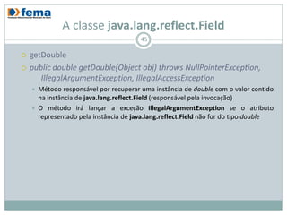 A classe java.lang.reflect.Field
                                         45

   getDouble
   public double getDouble(Object obj) throws NullPointerException,
       IllegalArgumentException, IllegalAccessException
       Método responsável por recuperar uma instância de double com o valor contido
        na instância de java.lang.reflect.Field (responsável pela invocação)
       O método irá lançar a exceção IllegalArgumentException se o atributo
        representado pela instância de java.lang.reflect.Field não for do tipo double
 