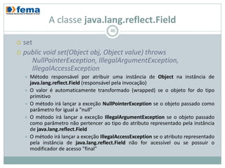 A classe java.lang.reflect.Field
                                          46

 set
 public void set(Object obj, Object value) throws
     NullPointerException, IllegalArgumentException,
     IllegalAccessException
       Método responsável por atribuir uma instância de Object na instância de
        java.lang.reflect.Field (responsável pela invocação)
       O valor é automaticamente transformado (wrapped) se o objeto for do tipo
        primitivo
       O método irá lançar a exceção NullPointerException se o objeto passado como
        parâmetro for igual a "null"
       O método irá lançar a exceção IllegalArgumentException se o objeto passado
        como parâmetro não pertencer ao tipo do atributo representado pela instância
        de java.lang.reflect.Field
       O método irá lançar a exceção IllegalAccessException se o atributo representado
        pela instância de java.lang.reflect.Field não for acessível ou se possuir o
        modificador de acesso "final"
 