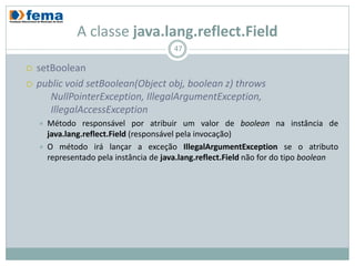 A classe java.lang.reflect.Field
                                          47

   setBoolean
   public void setBoolean(Object obj, boolean z) throws
       NullPointerException, IllegalArgumentException,
       IllegalAccessException
       Método responsável por atribuir um valor de boolean na instância de
        java.lang.reflect.Field (responsável pela invocação)
       O método irá lançar a exceção IllegalArgumentException se o atributo
        representado pela instância de java.lang.reflect.Field não for do tipo boolean
 