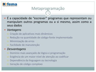 Metaprogramação
                                     5

 É a capacidade de “escrever” programas que representam ou
  manipulam outros programas ou a si mesmo, assim como a
  seus dados
 Vantagens
     Criação de aplicativos mais dinâmicos
     Redução na quantidade de código-fonte implementado
     Minimização de erros
     Facilidade de manutenção
 Desvantagens
   Domínio mais avançado de lógica e programação
   Exigência de um maior nível de atenção ao codificar
   Dependência da linguagem ou tecnologia
   Geração de código complexo
 