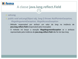 A classe java.lang.reflect.Field
                                        52

   setLong
   public void setLong(Object obj, long l) throws NullPointerException,
       IllegalArgumentException, IllegalAccessException
       Método responsável por atribuir um valor de long na instância de
        java.lang.reflect.Field (responsável pela invocação)
       O método irá lançar a exceção IllegalArgumentException se o atributo
        representado pela instância de java.lang.reflect.Field não for do tipo long
 