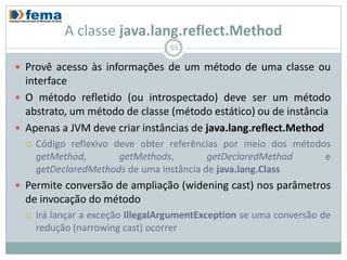 A classe java.lang.reflect.Method
                                   55

 Provê acesso às informações de um método de uma classe ou
  interface
 O método refletido (ou introspectado) deve ser um método
  abstrato, um método de classe (método estático) ou de instância
 Apenas a JVM deve criar instâncias de java.lang.reflect.Method
     Código reflexivo deve obter referências por meio dos métodos
      getMethod,        getMethods,        getDeclaredMethod     e
      getDeclaredMethods de uma instância de java.lang.Class
 Permite conversão de ampliação (widening cast) nos parâmetros
  de invocação do método
     Irá lançar a exceção IllegalArgumentException se uma conversão de
      redução (narrowing cast) ocorrer
 