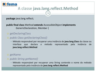 A classe java.lang.reflect.Method
                                          56

package java.lang.reflect;

public final class Method extends AccessibleObject implements
          GenericDeclaration, Member {

   getDeclaringClass
   public Class getDeclaringClass()
       Método responsável por recuperar uma instância de java.lang.Class da classe ou
        interface que declara o método representado pela instância de
        java.lang.reflect.Method


   getName
   public String getName()
       Método responsável por recuperar uma String contendo o nome do método
        representado pela instância de java.lang.reflect.Method
 
