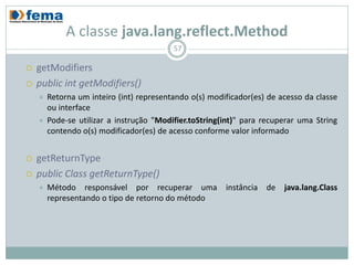 A classe java.lang.reflect.Method
                                          57

   getModifiers
   public int getModifiers()
       Retorna um inteiro (int) representando o(s) modificador(es) de acesso da classe
        ou interface
       Pode-se utilizar a instrução "Modifier.toString(int)" para recuperar uma String
        contendo o(s) modificador(es) de acesso conforme valor informado


   getReturnType
   public Class getReturnType()
       Método responsável por recuperar uma instância de java.lang.Class
        representando o tipo de retorno do método
 