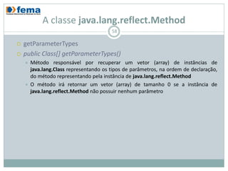A classe java.lang.reflect.Method
                                         58

   getParameterTypes
   public Class[] getParameterTypes()
       Método responsável por recuperar um vetor (array) de instâncias de
        java.lang.Class representando os tipos de parâmetros, na ordem de declaração,
        do método representando pela instância de java.lang.reflect.Method
       O método irá retornar um vetor (array) de tamanho 0 se a instância de
        java.lang.reflect.Method não possuir nenhum parâmetro
 