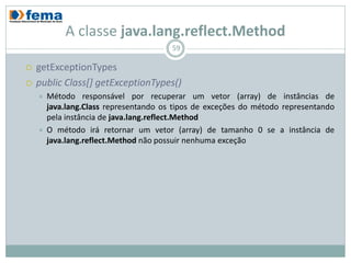 A classe java.lang.reflect.Method
                                        59

   getExceptionTypes
   public Class[] getExceptionTypes()
       Método responsável por recuperar um vetor (array) de instâncias de
        java.lang.Class representando os tipos de exceções do método representando
        pela instância de java.lang.reflect.Method
       O método irá retornar um vetor (array) de tamanho 0 se a instância de
        java.lang.reflect.Method não possuir nenhuma exceção
 