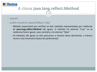 A classe java.lang.reflect.Method
                                         60

   equals
   public boolean equals(Object obj)
       Método responsável por verificar se dois métodos representados por instâncias
        de java.lang.reflect.Method são iguais. O método irá retornar "true" se as
        instâncias forem iguais; caso contrário, irá retornar "false"
       Os métodos são iguais se eles possuirem a mesma classe declarante, o mesmo
        nome e o(s) mesmo(s) tipo(s) de parâmetro(s)
 