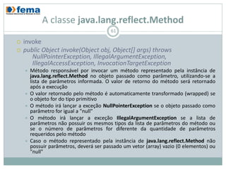 A classe java.lang.reflect.Method
                                          61

   invoke
   public Object invoke(Object obj, Object[] args) throws
       NullPointerException, IllegalArgumentException,
       IllegalAccessException, InvocationTargetException
       Método responsável por invocar um método representado pela instância de
        java.lang.reflect.Method no objeto passado como parâmetro, utilizando-se a
        lista de parâmetros informada. O valor de retorno do método será retornado
        após a execução
       O valor retornado pelo método é automaticamente transformado (wrapped) se
        o objeto for do tipo primitivo
       O método irá lançar a exceção NullPointerException se o objeto passado como
        parâmetro for igual a "null"
       O método irá lançar a exceção IllegalArgumentException se a lista de
        parâmetros não possuir os mesmos tipos da lista de parâmetros do método ou
        se o número de parâmetros for diferente da quantidade de parâmetros
        requeridos pelo método
       Caso o método representado pela instância de java.lang.reflect.Method não
        possuir parâmetros, deverá ser passado um vetor (array) vazio (0 elementos) ou
        "null"
 