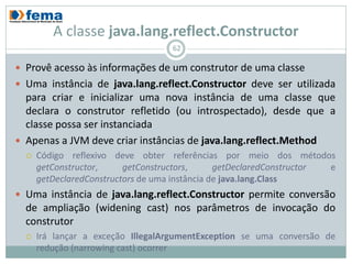 A classe java.lang.reflect.Constructor
                                    62

 Provê acesso às informações de um construtor de uma classe
 Uma instância de java.lang.reflect.Constructor deve ser utilizada
  para criar e inicializar uma nova instância de uma classe que
  declara o construtor refletido (ou introspectado), desde que a
  classe possa ser instanciada
 Apenas a JVM deve criar instâncias de java.lang.reflect.Method
     Código reflexivo deve obter referências por meio dos métodos
      getConstructor,     getConstructors,      getDeclaredConstructor e
      getDeclaredConstructors de uma instância de java.lang.Class
 Uma instância de java.lang.reflect.Constructor permite conversão
  de ampliação (widening cast) nos parâmetros de invocação do
  construtor
     Irá lançar a exceção IllegalArgumentException se uma conversão de
      redução (narrowing cast) ocorrer
 