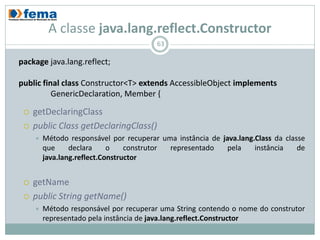 A classe java.lang.reflect.Constructor
                                         63

package java.lang.reflect;

public final class Constructor<T> extends AccessibleObject implements
          GenericDeclaration, Member {

    getDeclaringClass
    public Class getDeclaringClass()
        Método responsável por recuperar uma instância de java.lang.Class da classe
         que     declara     o    construtor representado    pela    instância    de
         java.lang.reflect.Constructor


    getName
    public String getName()
        Método responsável por recuperar uma String contendo o nome do construtor
         representado pela instância de java.lang.reflect.Constructor
 