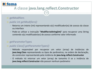 A classe java.lang.reflect.Constructor
                                          64

   getModifiers
   public int getModifiers()
       Retorna um inteiro (int) representando o(s) modificador(es) de acesso da classe
        ou interface
       Pode-se utilizar a instrução "Modifier.toString(int)" para recuperar uma String
        contendo o(s) modificador(es) de acesso conforme valor informado


   getParameterTypes
   public Class[] getParameterTypes()
       Método responsável por recuperar um vetor (array) de instâncias             de
        java.lang.Class representando os tipos de parâmetros, na ordem              de
        declaração,     do     construtor    representando    pela instância        de
        java.lang.reflect.Constructor
       O método irá retornar um vetor (array) de tamanho 0 se a instância          de
        java.lang.reflect.Constructor não possuir nenhum parâmetro
 