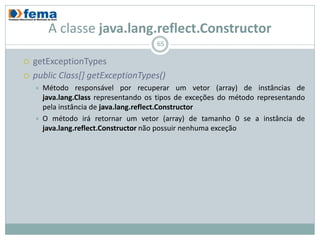 A classe java.lang.reflect.Constructor
                                        65

   getExceptionTypes
   public Class[] getExceptionTypes()
       Método responsável por recuperar um vetor (array) de instâncias de
        java.lang.Class representando os tipos de exceções do método representando
        pela instância de java.lang.reflect.Constructor
       O método irá retornar um vetor (array) de tamanho 0 se a instância de
        java.lang.reflect.Constructor não possuir nenhuma exceção
 