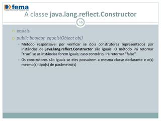 A classe java.lang.reflect.Constructor
                                         66

   equals
   public boolean equals(Object obj)
       Método responsável por verificar se dois construtores representados por
        instâncias de java.lang.reflect.Constructor são iguais. O método irá retornar
        "true" se as instâncias forem iguais; caso contrário, irá retornar "false"
       Os construtores são iguais se eles possuirem a mesma classe declarante e o(s)
        mesmo(s) tipo(s) de parâmetro(s)
 
