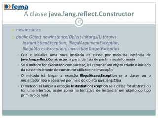 A classe java.lang.reflect.Constructor
                                          67

   newInstance
   public Object newInstance(Object initargs[]) throws
       InstantiationException, IllegalArgumentException,
       IllegalAccessException, InvocationTargetException
       Cria e inicializa uma nova instância da classe por meio da instância de
        java.lang.reflect.Constructor, a partir da lista de parâmetros informada
       Se o método for executado com sucesso, irá retornar um objeto criado e iniciado
        da classe declarante do construtor utilizado na invocação
       O método irá lançar a exceção IllegalAccessException se a classe ou o
        inicializador não é acessível por meio do objeto java.lang.Class
       O método irá lançar a exceção InstantiationException se a classe for abstrata ou
        for uma interface, assim como na tentativa de instanciar um objeto do tipo
        primitivo ou void
 
