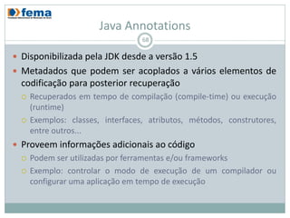 Java Annotations
                                     68

 Disponibilizada pela JDK desde a versão 1.5
 Metadados que podem ser acoplados a vários elementos de
  codificação para posterior recuperação
     Recuperados em tempo de compilação (compile-time) ou execução
      (runtime)
     Exemplos:
      classes, interfaces, atributos, métodos, construtores, entre outros...
 Proveem informações adicionais ao código
     Podem ser utilizadas por ferramentas e/ou frameworks
     Exemplo: controlar o modo de execução de um compilador ou
      configurar uma aplicação em tempo de execução
 