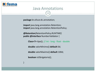 Java Annotations
                         69


package br.ufscar.dc.annotation;

import java.lang.annotation.Retention;
import java.lang.annotation.RetentionPolicy;

@Retention(RetentionPolicy.RUNTIME)
public @interface NumberValidator {

    Class<?> tipo(); // int - long - float - double

    double valorMinimo() default 0d;

    double valorMaximo() default 100d;

    boolean isObrigatorio();

}
 